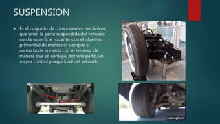 SUSPENSION
 Es el conjunto de componentes mecánicos
que unen la parte suspendida del vehículo
con la superficie rodante, con el objetivo
primordial de mantener siempre el
contacto de la rueda con el terreno, de
manera que se consiga, por una parte, un
mayor control y seguridad del vehículo
 