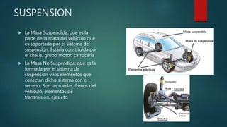  La Masa Suspendida: que es la
parte de la masa del vehículo que
es soportada por el sistema de
suspensión. Estaría constituida por
el chasis, grupo motor, carrocería
 La Masa No Suspendida: que es la
formada por el sistema de
suspensión y los elementos que
conectan dicho sistema con el
terreno. Son las ruedas, frenos del
vehículo, elementos de
transmisión, ejes etc.
SUSPENSION
 