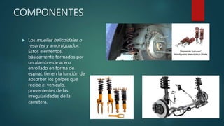 COMPONENTES
 Los muelles helicoidales o
resortes y amortiguador.
Estos elementos,
básicamente formados por
un alambre de acero
enrollado en forma de
espiral, tienen la función de
absorber los golpes que
recibe el vehículo,
provenientes de las
irregularidades de la
carretera.
 