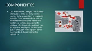COMPONENTES
 Los "silentblocks“ o bujes son aislantes
interpuestos entre los componentes
móviles de la suspensión y el chasis del
vehículo. Estas piezas están fabricadas
mediante combinaciones de material
elastómero y metal (generalmente,
tejido de hilo de acero inoxidable), y se
encargan de amortiguar las reacciones
que se producen en los apoyos por el
movimiento de los componentes
mecánicos.
 
