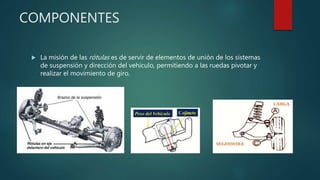COMPONENTES
 La misión de las rótulas es de servir de elementos de unión de los sistemas
de suspensión y dirección del vehículo, permitiendo a las ruedas pivotar y
realizar el movimiento de giro.
 
