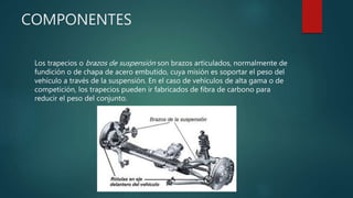 COMPONENTES
Los trapecios o brazos de suspensión son brazos articulados, normalmente de
fundición o de chapa de acero embutido, cuya misión es soportar el peso del
vehículo a través de la suspensión. En el caso de vehículos de alta gama o de
competición, los trapecios pueden ir fabricados de fibra de carbono para
reducir el peso del conjunto.
 