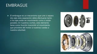 EMBRAGUE
 El embrague es un mecanismo que une o separa
dos ejes esta separación debe efectuarse tanto
si los ejes están en movimiento como si están
parados. En nuestros coches, este elemento
tiene como función transmitir el movimiento
que proviene del motor a nuestras ruedas a
nuestra voluntad.
 