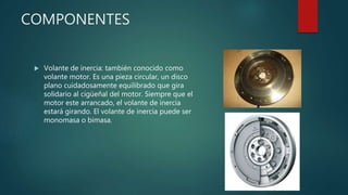COMPONENTES
 Volante de inercia: también conocido como
volante motor. Es una pieza circular, un disco
plano cuidadosamente equilibrado que gira
solidario al cigüeñal del motor. Siempre que el
motor este arrancado, el volante de inercia
estará girando. El volante de inercia puede ser
monomasa o bimasa.
 