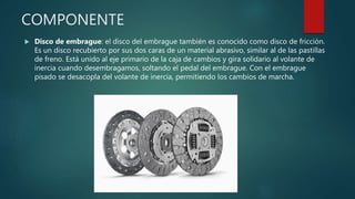 COMPONENTE
 Disco de embrague: el disco del embrague también es conocido como disco de fricción.
Es un disco recubierto por sus dos caras de un material abrasivo, similar al de las pastillas
de freno. Está unido al eje primario de la caja de cambios y gira solidario al volante de
inercia cuando desembragamos, soltando el pedal del embrague. Con el embrague
pisado se desacopla del volante de inercia, permitiendo los cambios de marcha.
 