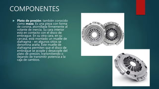 COMPONENTES
 Plato de presión: también conocido
como maza. Es una pieza con forma
de corona, atornillada firmemente al
volante de inercia. Su cara interior
está en contacto con el disco de
embrague. En su otra cara, en su
carcasa, está montado un muelle de
diafragma - en algunos sitios se
denomina araña. Este muelle de
diafragma permiten que el disco de
embrague se acople y desacople del
plato de presión, transmitiendo o
dejando de transmitir potencia a la
caja de cambios.
 