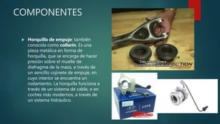 COMPONENTES
 Horquilla de empuje: también
conocida como collarín. Es una
pieza metálica en forma de
horquilla, que se encarga de hacer
presión sobre el muelle de
diafragma de la maza, a través de
un sencillo cojinete de empuje, en
cuyo interior se encuentra un
rodamiento. La horquilla funciona a
través de un sistema de cable, o en
coches más modernos, a través de
un sistema hidráulico.
 
