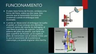FUNCIONAMIENTO
 El plato tiene forros de fricción, similares a los
forros del freno, sobre sus dos caras. Esto
permite que la transmisión funcione sin
problemas cuando el embrague está
accionado.
 Cuando se 'desacciona' el embrague (se suelta
el pedal), un brazo empuja otro elemento
contra el centro del resorte de diafragma, el
cual libera la presión de sujeción. La parte
externa del plato de presión, que tiene una
gran superficie de fricción, ya no sujeta al
plato de transmisión con el volante motor, por
lo que la transmisión de la potencia se
interrumpe y se puede engranar otra marcha.
 