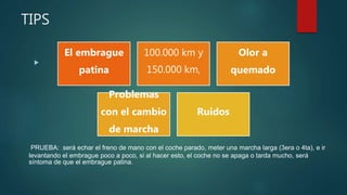 TIPS

PRUEBA: será echar el freno de mano con el coche parado, meter una marcha larga (3era o 4ta), e ir
levantando el embrague poco a poco, si al hacer esto, el coche no se apaga o tarda mucho, será
síntoma de que el embrague patina.
El embrague
patina
100.000 km y
150.000 km,
Olor a
quemado
Problemas
con el cambio
de marcha
Ruidos
 