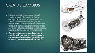 CAJA DE CAMBIOS
 Este elemento indispensable para el
funcionamiento de un automóvil se
encarga de transferir el par motor a las
ruedas para que estas se pongan en
movimiento. Cuando el vehículo adquiere
velocidad, permite adaptar el mencionado
par motor a las necesidades de velocidad y
fuerza en función de las circunstancias.
 Como regla general, con la primera
marcha se logra que las ruedas giren a
un tercio de la velocidad generada por
el motor, pero con el triple de fuerza.
 