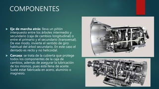 COMPONENTES
 Eje de marcha atrás: lleva un piñón
interpuesto entre los árboles intermedio y
secundario (caja de cambios longitudinal) o
entre el primario y el secundario (transversal).
De ese modo, invierte el sentido de giro
habitual del árbol secundario. En este caso el
dentado es recto y no helicoidal.
 Carcasa: se trata de la cubierta que protege
todos los componentes de la caja de
cambios, además de asegurar la lubricación
de los mismos, pues está llena de aceite.
Suele estar fabricada en acero, aluminio o
magnesio.
 