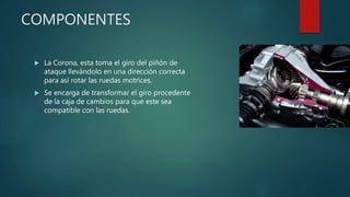 COMPONENTES
 La Corona, esta toma el giro del piñón de
ataque llevándolo en una dirección correcta
para así rotar las ruedas motrices.
 Se encarga de transformar el giro procedente
de la caja de cambios para que este sea
compatible con las ruedas.
 