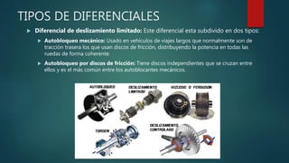 TIPOS DE DIFERENCIALES
 Diferencial de deslizamiento limitado: Este diferencial esta subdivido en dos tipos:
 Autobloqueo mecánico: Usado en vehículos de viajes largos que normalmente son de
tracción trasera los que usan discos de fricción, distribuyendo la potencia en todas las
ruedas de forma coherente.
 Autobloqueo por discos de fricción: Tiene discos independientes que se cruzan entre
ellos y es el más común entre los autoblocantes mecánicos.
 