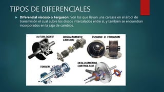 TIPOS DE DIFERENCIALES
 Diferencial viscoso o Ferguson: Son los que llevan una carcasa en el árbol de
transmisión el cual cubre los discos intercalados entre sí, y también se encuentran
incorporados en la caja de cambios.
 