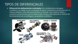 TIPOS DE DIFERENCIALES
 Diferencial de deslizamientos controlados: Son simplemente embragues
multidisco y su trabajo es con un paquete de discos conductores presionados por un
sistema hidráulico. Este diferencial también es llamado como sistema Haldex y
cumple la misma función que los diferenciales viscosos, pero parecido al sistema del
funcionamiento de un embrague o acopladores multidisco.
 