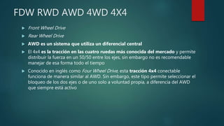 FDW RWD AWD 4WD 4X4
 Front Wheel Drive
 Rear Wheel Drive
 AWD es un sistema que utiliza un diferencial central
 El 4x4 es la tracción en las cuatro ruedas más conocida del mercado y permite
distribuir la fuerza en un 50/50 entre los ejes, sin embargo no es recomendable
manejar de esa forma todo el tiempo
 Conocido en inglés como Four Wheel Drive, esta tracción 4x4 conectable
funciona de manera similar al AWD. Sin embargo, este tipo permite seleccionar el
bloqueo de los dos ejes o de uno solo a voluntad propia, a diferencia del AWD
que siempre está activo
 