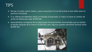 TIPS
 Revisar el aceite cada 6 meses, y para comprobar el nivel del aceite el auto debe estar en
posición horizontal.
 Si su diferencial delantero tiene un transeje incorporado, lo mejor es hacer el cambio de
aceite de diferencial cada 30,000 KM.
 Generalmente, la mayoría de los fabricantes de automóviles recomiendan que se cambie
el líquido después de al menos 45,000 KM, pero algunos pueden permitirle recorrer hasta
80,000 KM.
 