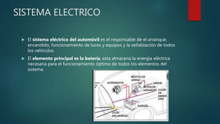 SISTEMA ELECTRICO
 El sistema eléctrico del automóvil es el responsable de el arranque,
encendido, funcionamiento de luces y equipos y la señalización de todos
los vehículos.
 El elemento principal es la batería, esta almacena la energía eléctrica
necesaria para el funcionamiento óptimo de todos los elementos del
sistema.
 