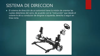 SISTEMA DE DIRECCION
 El sistema de dirección de un automóvil tiene la misión de orientar las
ruedas delanteras del carro, de acuerdo con la "instrucción" que desde el
volante le dé su conductor de dirigirse a izquierda, derecha o seguir en
línea recta.
 