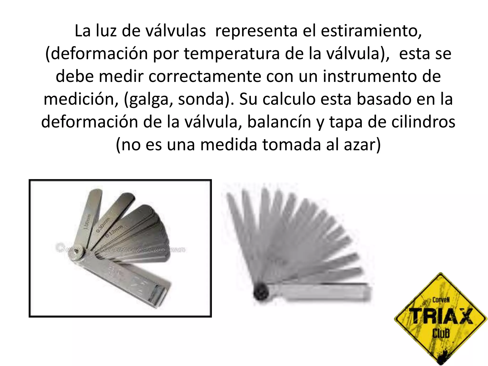 La luz de válvulas representa el estiramiento,
(deformación por temperatura de la válvula), esta se
debe medir correctamente con un instrumento de
medición, (galga, sonda). Su calculo esta basado en la
deformación de la válvula, balancín y tapa de cilindros
(no es una medida tomada al azar)
