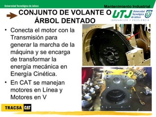 Mantenimiento Industrial
    CONJUNTO DE VOLANTE O
       ÁRBOL DENTADO
• Conecta el motor con la
  Transmisión para
  generar la marcha de la
  máquina y se encarga
  de transformar la
  energía mecánica en
  Energía Cinética.
• En CAT se manejan
  motores en Línea y
  Motores en V
 