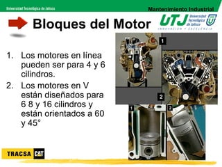 Mantenimiento Industrial


      Bloques del Motor

1. Los motores en línea
   pueden ser para 4 y 6
   cilindros.
2. Los motores en V
   están diseñados para
   6 8 y 16 cilindros y
   están orientados a 60
   y 45°
 