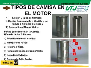 Mantenimiento Industrial
      TIPOS DE CAMISA EN
          EL MOTOR
      Existen 2 tipos de Camisas:
 1) Camisa Desmontable o Movible o de
       Ranura o Flotante o Mojada y
  2) Camisa fija o Bloque Motríz.

Partes que conforman la Camisa
Húmeda de los Cilindros:
1) Superficie Interior Bruñida.
2) Mampara de Fuego.
3) Pestaña o Ceja.
4) Ranura de Banda de Compresión.
5) Superficie Exterior.
6) Ranura de Sello Anular.
 