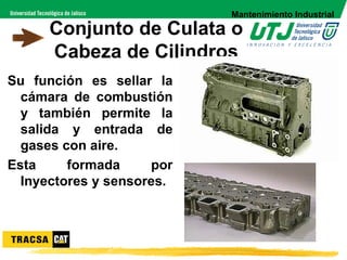 Mantenimiento Industrial

      Conjunto de Culata o
      Cabeza de Cilindros
Su función es sellar la
  cámara de combustión
  y también permite la
  salida y entrada de
  gases con aire.
Esta     formada     por
  Inyectores y sensores.
 