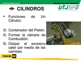 Mantenimiento Industrial


        CILINDROS
   Funciones   de    Un
    Cilindro:

3) Contenedor del Pistón.
4) Formar la cámara de
   Combustión.
5) Disipar el excesivo
   calor por medio de las
   camisas.
 