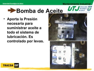 Mantenimiento Industrial


       Bomba de Aceite
• Aporta la Presión
  necesaria para
  suministrar aceite a
  todo el sistema de
  lubricación. Es
  controlado por levas.
 