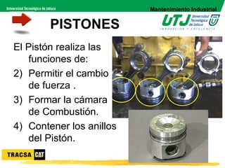 Mantenimiento Industrial


        PISTONES
El Pistón realiza las
   funciones de:
2) Permitir el cambio
   de fuerza .
3) Formar la cámara
   de Combustión.
4) Contener los anillos
   del Pistón.
 