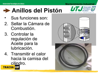 Mantenimiento Industrial


   Anillos del Pistón
• Sus funciones son:
2. Sellar la Cámara de
   Combustión.
3. Controlar la
   regulación de
   Aceite para la
   lubricación.
4. Transmitir el calor
   hacia la camisa del
   cilindro.
 