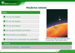Mecânica celeste Slides Mariner 9 em órbita sobre Marte com Terra e Lua ao fundo - http: www.ser.com.br Internet Queda de objetos - gravidade 1ª Lei de Kepler Lei da gravitação Universal 2ª Lei de Kepler 3ª Lei de Kepler Movimento de satélites Variações da aceleração da gravidade 
