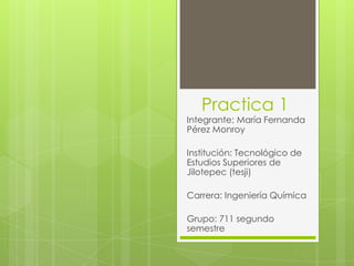 Practica 1
Integrante: María Fernanda
Pérez Monroy

Institución: Tecnológico de
Estudios Superiores de
Jilotepec (tesji)

Carrera: Ingeniería Química

Grupo: 711 segundo
semestre
 