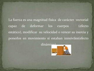 La fuerza es una magnitud física de carácter vectorial
capaz de deformar los cuerpos (efecto
estático), modificar su velocidad o vencer su inercia y
ponerlos en movimiento si estaban inmóviles(efecto
dinámico)
 