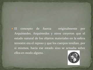  El concepto de fuerza originalmente por
Arquímedes. Arquímedes y otros creyeron que el
estado natural de los objetos materiales en la esfera
terrestre era el reposo y que los cuerpos tendían, por
si mismos, hacia ese estado sino se actuaba sobre
ellos en modo alguno.
 