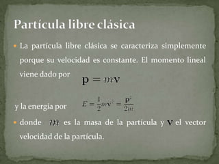  La partícula libre clásica se caracteriza simplemente
porque su velocidad es constante. El momento lineal
viene dado por
y la energía por
 donde es la masa de la partícula y el vector
velocidad de la partícula.
 