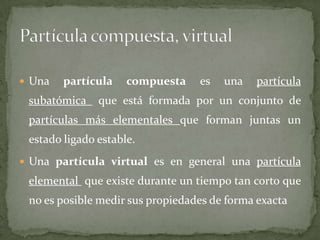  Una partícula compuesta es una partícula
subatómica que está formada por un conjunto de
partículas más elementales que forman juntas un
estado ligado estable.
 Una partícula virtual es en general una partícula
elemental que existe durante un tiempo tan corto que
no es posible medir sus propiedades de forma exacta
 