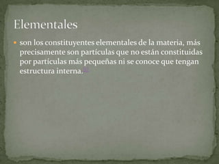  son los constituyentes elementales de la materia, más
precisamente son partículas que no están constituidas
por partículas más pequeñas ni se conoce que tengan
estructura interna.[1]
 