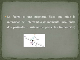  La fuerza es una magnitud física que mide la
intensidad del intercambio de momento lineal entre
dos partículas o sistema de partículas (interacción)
 