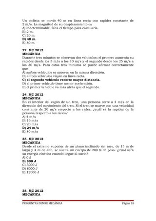 Un ciclista se movió 40 m en línea recta con rapidez constante de
2 m/s. La magnitud de su desplazamiento es
A) indeterminable, falta el tiempo para calcularla.
B) 2 m.
C) 20 m.
D) 40 m.
E) 80 m.
22. MC 2012
MECÁNICA
Durante tres minutos se observan dos vehículos; el primero aumenta su
rapidez desde los 5 m/s a los 10 m/s y el segundo desde los 25 m/s a
los 30 m/s. Para estos tres minutos se puede afirmar correctamente
que
A) ambos vehículos se mueven en la misma dirección.
B) ambos vehículos viajan en línea recta.
C) el segundo vehículo recorre mayor distancia.
D) el primer vehículo tiene menor aceleración.
E) el primer vehículo va más atrás que el segundo.
24. MC 2012
MECÁNICA
En el interior del vagón de un tren, una persona corre a 4 m/s en la
dirección del movimiento del tren. Si el tren se mueve con una velocidad
constante de 20 m/s respecto a los rieles, ¿cuál es la rapidez de la
persona respecto a los rieles?
A) 4 m/s
B) 16 m/s
C) 20 m/s
D) 24 m/s
E) 80 m/s
35. MC 2012
MECÁNICA
Desde el extremo superior de un plano inclinado sin roce, de 15 m de
largo y 4 m de alto, se suelta un cuerpo de 200 N de peso. ¿Cuál será
su energía cinética cuando llegue al suelo?
A) 0 J
B) 800 J
C) 3000 J
D) 8000 J
E) 12000 J

38. MC 2012
MECÁNICA
PREGUNTAS DEMRE MECÁNICA

Página 18

 
