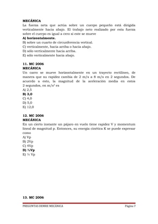 MECÁNICA
La fuerza neta que actúa sobre un cuerpo pequeño está dirigida
verticalmente hacia abajo. El trabajo neto realizado por esta fuerza
sobre el cuerpo es igual a cero si este se mueve
A) horizontalmente.
B) sobre un cuarto de circunferencia vertical.
C) verticalmente, hacia arriba o hacia abajo.
D) sólo verticalmente hacia arriba.
E) sólo verticalmente hacia abajo.
11. MC 2006
MECÁNICA
Un carro se mueve horizontalmente en un trayecto rectilíneo, de
manera que su rapidez cambia de 2 m/s a 8 m/s en 2 segundos. De
acuerdo a esto, la magnitud de la aceleración media en estos
2 segundos, en m/s2 es
A) 2,5
B) 3,0
C) 4,0
D) 5,0
E) 12,0
12. MC 2006
MECÁNICA
En un cierto instante un pájaro en vuelo tiene rapidez V y momentum
lineal de magnitud p. Entonces, su energía cinética K se puede expresar
como
A) Vp
B) 2Vp
C) 4Vp
D) ½Vp
E) ¼ Vp

13. MC 2006
PREGUNTAS DEMRE MECÁNICA

Página 7

 
