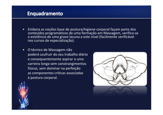 • Embora as noções base de postura/higiene corporal façam parte dos
  conteúdos programáticos de uma formação em Massagem, verifica-se
  a existência de uma grave lacuna a este nível (facilmente verificável
  nos cursos de especialização).

• O técnico de Massagem não
  poderá usufruir do seu trabalho diário
  e consequentemente aspirar a uma
  carreira longa sem constrangimentos
  físicos, sem dominar na perfeição
  as componentes críticas associadas
  à postura corporal.
 