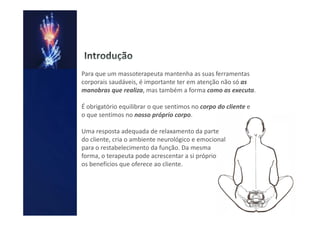 Para que um massoterapeuta mantenha as suas ferramentas
corporais saudáveis, é importante ter em atenção não só as
manobras que realiza, mas também a forma como as executa.

É obrigatório equilibrar o que sentimos no corpo do cliente e
o que sentimos no nosso próprio corpo.

Uma resposta adequada de relaxamento da parte
do cliente, cria o ambiente neurológico e emocional
para o restabelecimento da função. Da mesma
forma, o terapeuta pode acrescentar a si próprio
os benefícios que oferece ao cliente.
 