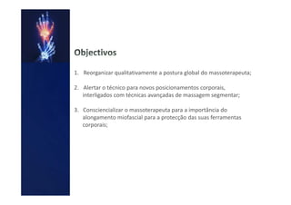 1. Reorganizar qualitativamente a postura global do massoterapeuta;

2. Alertar o técnico para novos posicionamentos corporais,
   interligados com técnicas avançadas de massagem segmentar;

3. Consciencializar o massoterapeuta para a importância do
   alongamento miofascial para a protecção das suas ferramentas
   corporais;
 