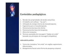 1.   Revisão das propriedades do tecido conjuntivo;
2.   O trabalho sem esforço - “wu wei”;
3.   Utilização da energia interna do massoterapeuta;
4.   Ergonomia para o massoterapeuta;
5.   Posicionamentos base do cliente;
6.   Posicionamentos base do terapeuta;
7.   Altura da marquesa;
8.   Técnicas avançadas de massagem ( “golpe em onda”
     baseado nos princípios da massagem ortopédica);

Laboratório prático

1. Treino das manobras “em onda” em regiões segmentares
   diferenciadas;
2. Alongamento fascial como forma de poupança corporal;
 