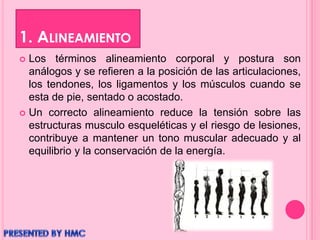 1. ALINEAMIENTO
 Los términos alineamiento corporal y postura son
análogos y se refieren a la posición de las articulaciones,
los tendones, los ligamentos y los músculos cuando se
esta de pie, sentado o acostado.
 Un correcto alineamiento reduce la tensión sobre las
estructuras musculo esqueléticas y el riesgo de lesiones,
contribuye a mantener un tono muscular adecuado y al
equilibrio y la conservación de la energía.
 