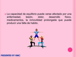  La capacidad de equilibrio puede verse afectado por una
enfermedad, lesión, dolor, desarrollo físico,
medicamentos, la inmovilidad prolongada que puede
producir una falta de habito.
 