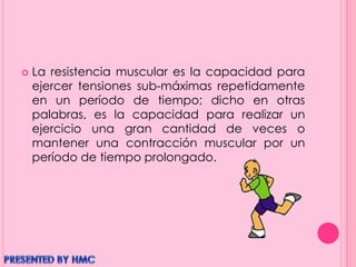  La resistencia muscular es la capacidad para
ejercer tensiones sub-máximas repetidamente
en un período de tiempo; dicho en otras
palabras, es la capacidad para realizar un
ejercicio una gran cantidad de veces o
mantener una contracción muscular por un
período de tiempo prolongado.
 