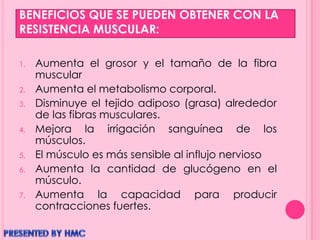 BENEFICIOS QUE SE PUEDEN OBTENER CON LA
RESISTENCIA MUSCULAR:
1. Aumenta el grosor y el tamaño de la fibra
muscular
2. Aumenta el metabolismo corporal.
3. Disminuye el tejido adiposo (grasa) alrededor
de las fibras musculares.
4. Mejora la irrigación sanguínea de los
músculos.
5. El músculo es más sensible al influjo nervioso
6. Aumenta la cantidad de glucógeno en el
músculo.
7. Aumenta la capacidad para producir
contracciones fuertes.
 